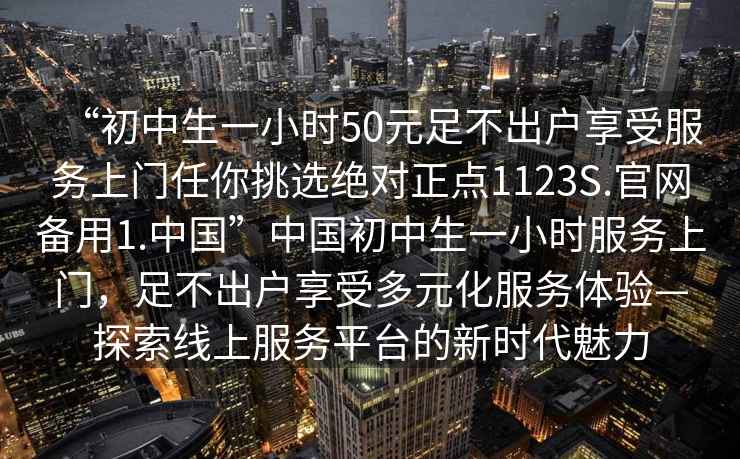 “初中生一小時50元足不出戶享受服務(wù)上門任你挑選絕對正點1123S.官網(wǎng)備用1.中國”中國初中生一小時服務(wù)上門，足不出戶享受多元化服務(wù)體驗—探索線上服務(wù)平臺的新時代魅力