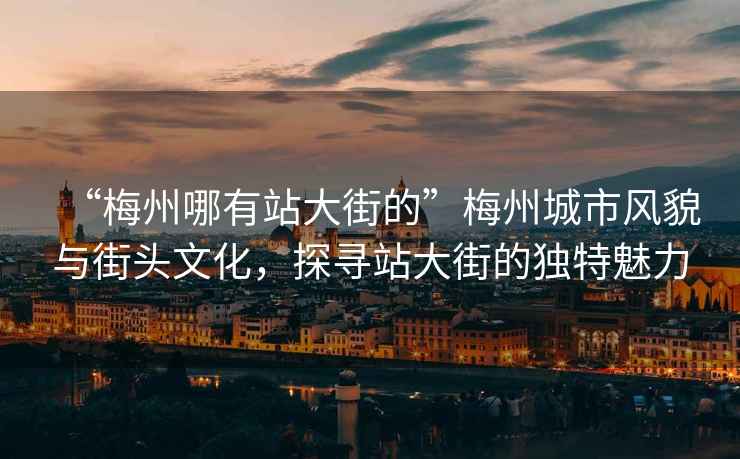 “梅州哪有站大街的”梅州城市風貌與街頭文化，探尋站大街的獨特魅力