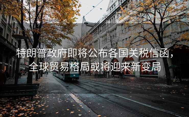 特朗普政府即將公布各國(guó)關(guān)稅信函，全球貿(mào)易格局或?qū)⒂瓉?lái)新變局