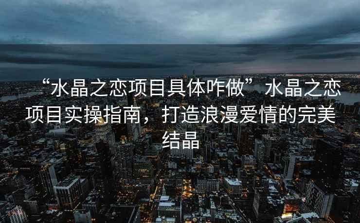 “水晶之戀項目具體咋做”水晶之戀項目實操指南，打造浪漫愛情的完美結晶