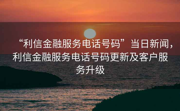 “利信金融服務電話號碼”當日新聞，利信金融服務電話號碼更新及客戶服務升級