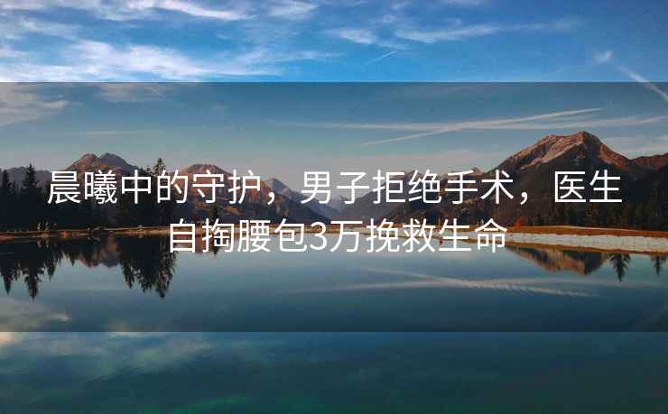 晨曦中的守護，男子拒絕手術(shù)，醫(yī)生自掏腰包3萬挽救生命