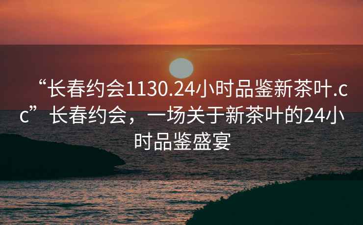 “長春約會1130.24小時品鑒新茶葉.cc”長春約會，一場關(guān)于新茶葉的24小時品鑒盛宴