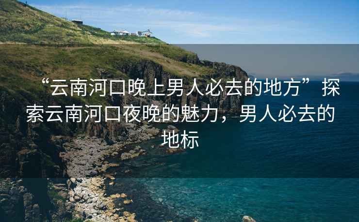 “云南河口晚上男人必去的地方”探索云南河口夜晚的魅力，男人必去的地標(biāo)