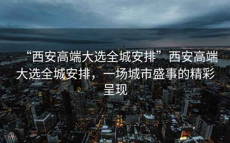 “西安高端大選全城安排”西安高端大選全城安排，一場城市盛事的精彩呈現(xiàn)