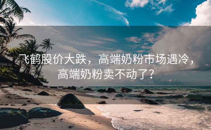 飛鶴股價大跌，高端奶粉市場遇冷，高端奶粉賣不動了？
