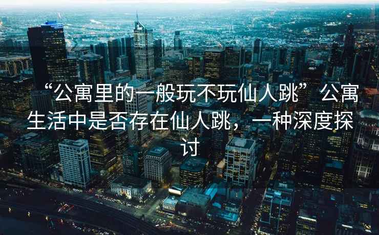 “公寓里的一般玩不玩仙人跳”公寓生活中是否存在仙人跳，一種深度探討