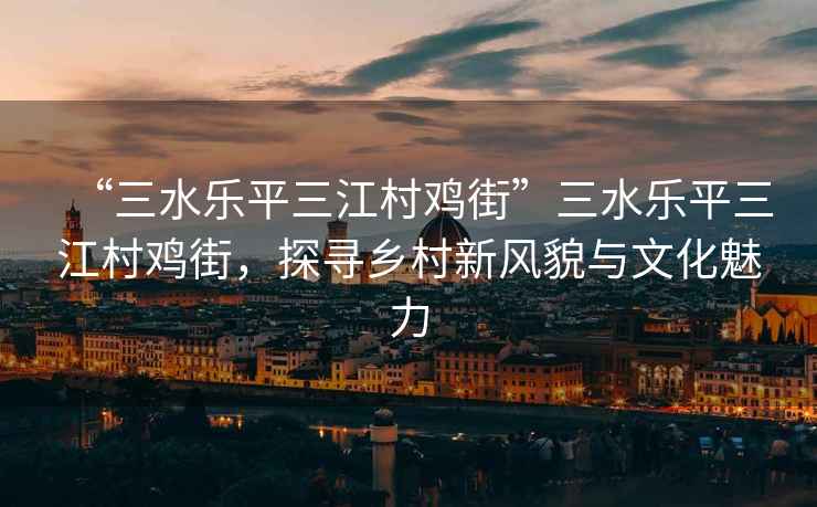 “三水樂平三江村雞街”三水樂平三江村雞街，探尋鄉村新風貌與文化魅力