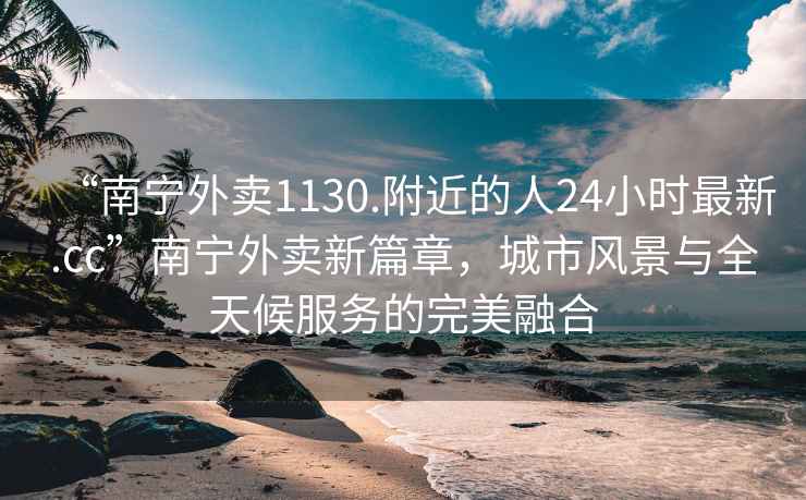 “南寧外賣1130.附近的人24小時最新.cc”南寧外賣新篇章，城市風景與全天候服務的完美融合