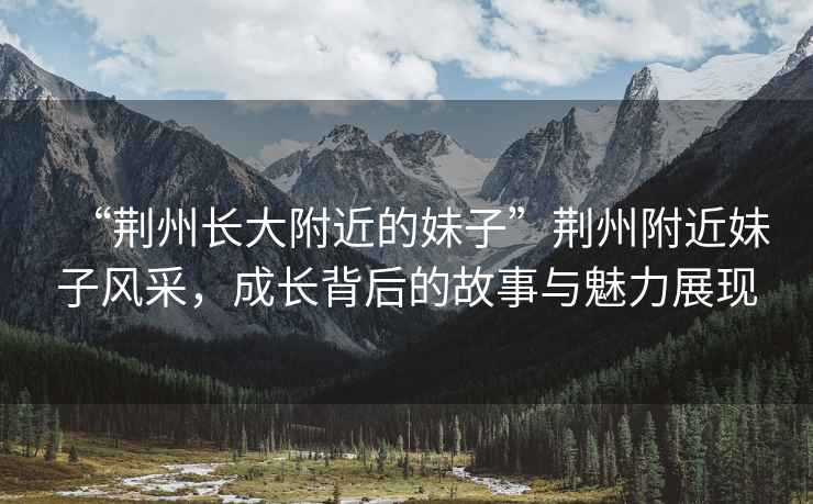 “荊州長(zhǎng)大附近的妹子”荊州附近妹子風(fēng)采，成長(zhǎng)背后的故事與魅力展現(xiàn)
