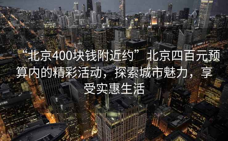 “北京400塊錢附近約”北京四百元預算內的精彩活動，探索城市魅力，享受實惠生活