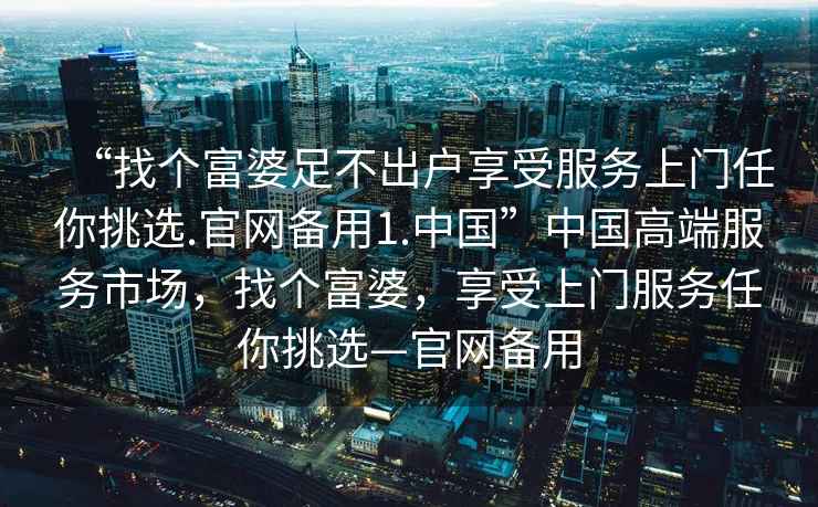 “找個富婆足不出戶享受服務上門任你挑選.官網(wǎng)備用1.中國”中國高端服務市場，找個富婆，享受上門服務任你挑選—官網(wǎng)備用