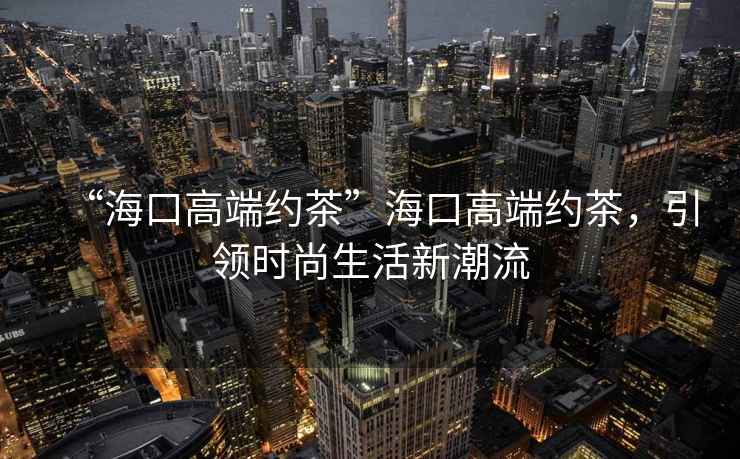 “海口高端約茶”海口高端約茶，引領時尚生活新潮流