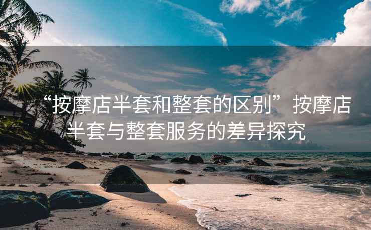 “按摩店半套和整套的區別”按摩店半套與整套服務的差異探究