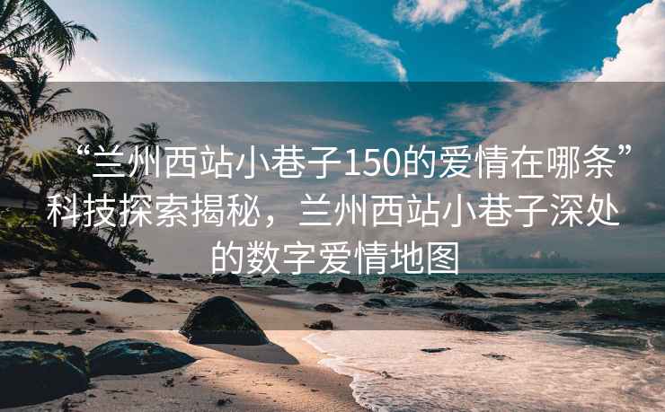 “蘭州西站小巷子150的愛(ài)情在哪條”科技探索揭秘，蘭州西站小巷子深處的數(shù)字愛(ài)情地圖