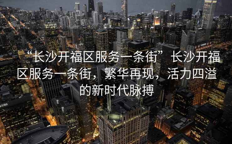 “長(zhǎng)沙開福區(qū)服務(wù)一條街”長(zhǎng)沙開福區(qū)服務(wù)一條街，繁華再現(xiàn)，活力四溢的新時(shí)代脈搏