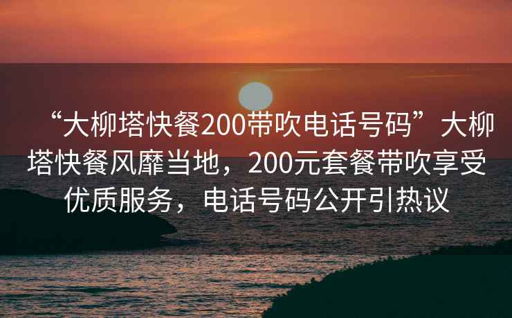 “大柳塔快餐200帶吹電話號碼”大柳塔快餐風靡當地，200元套餐帶吹享受優質服務，電話號碼公開引熱議