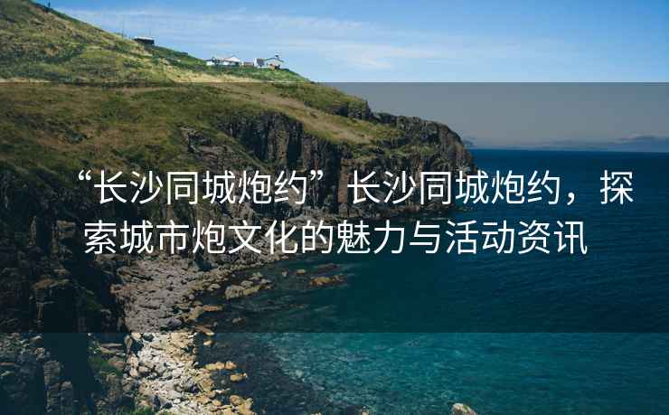 “長沙同城炮約”長沙同城炮約，探索城市炮文化的魅力與活動資訊