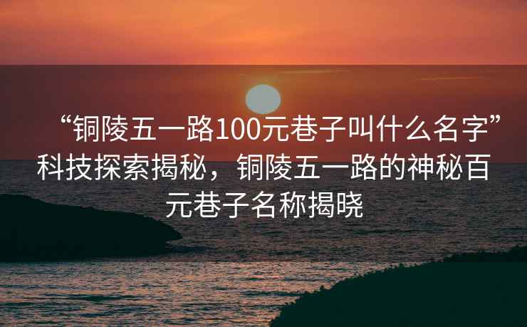 “銅陵五一路100元巷子叫什么名字”科技探索揭秘，銅陵五一路的神秘百元巷子名稱揭曉