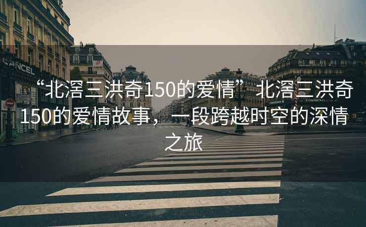 “北滘三洪奇150的愛情”北滘三洪奇150的愛情故事，一段跨越時空的深情之旅