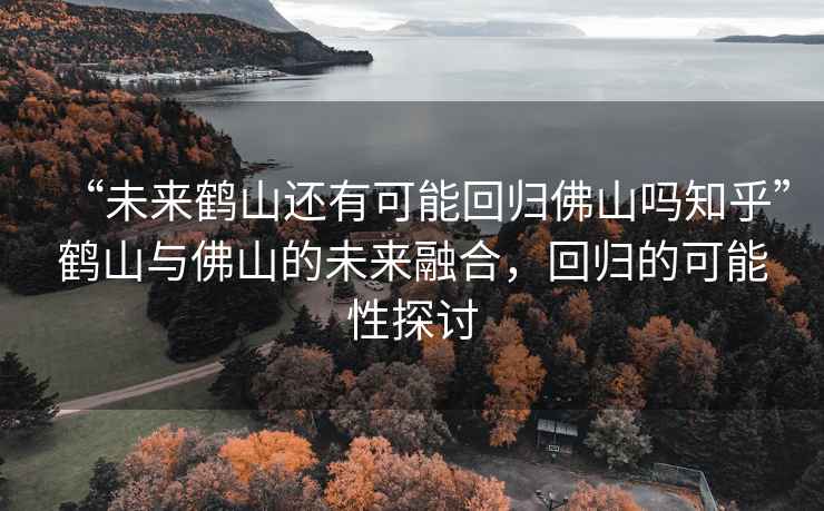 “未來鶴山還有可能回歸佛山嗎知乎”鶴山與佛山的未來融合，回歸的可能性探討
