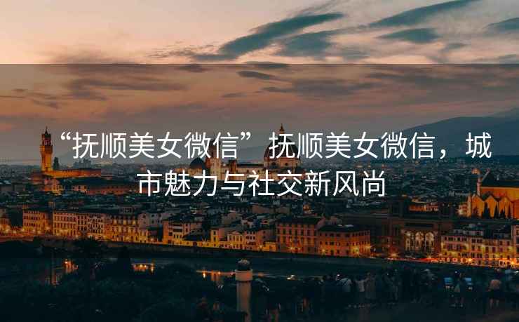 “撫順美女微信”撫順美女微信，城市魅力與社交新風尚