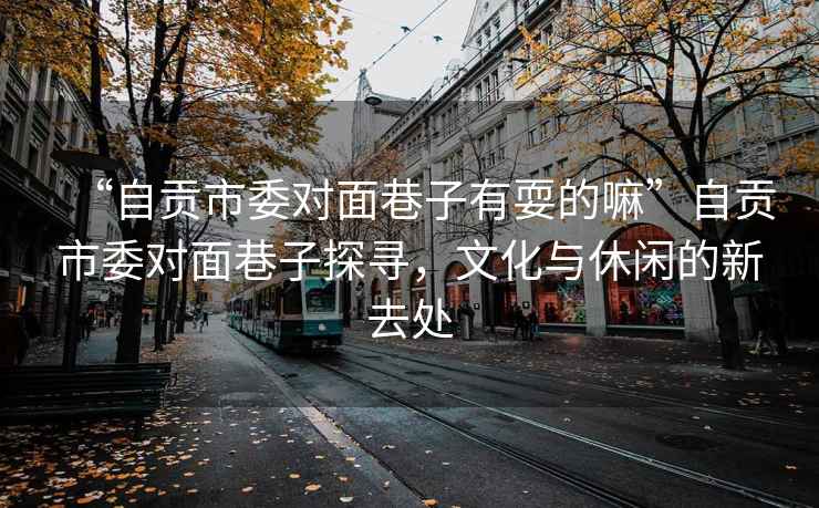 “自貢市委對(duì)面巷子有耍的嘛”自貢市委對(duì)面巷子探尋，文化與休閑的新去處