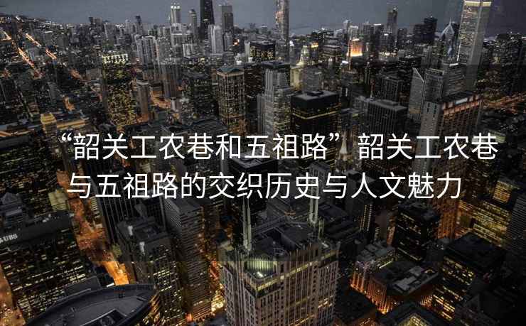 “韶關(guān)工農(nóng)巷和五祖路”韶關(guān)工農(nóng)巷與五祖路的交織歷史與人文魅力