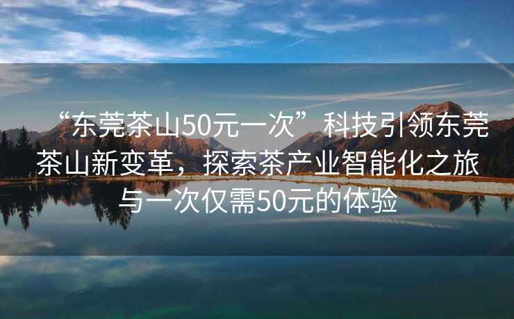 “東莞茶山50元一次”科技引領東莞茶山新變革，探索茶產(chǎn)業(yè)智能化之旅與一次僅需50元的體驗