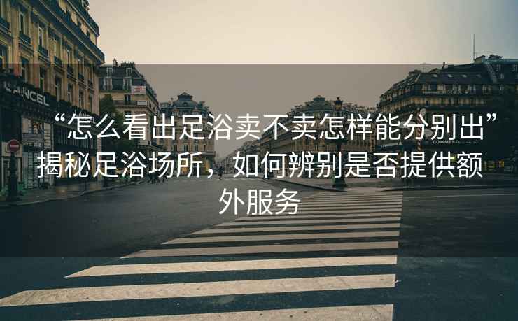 “怎么看出足浴賣(mài)不賣(mài)怎樣能分別出”揭秘足浴場(chǎng)所，如何辨別是否提供額外服務(wù)