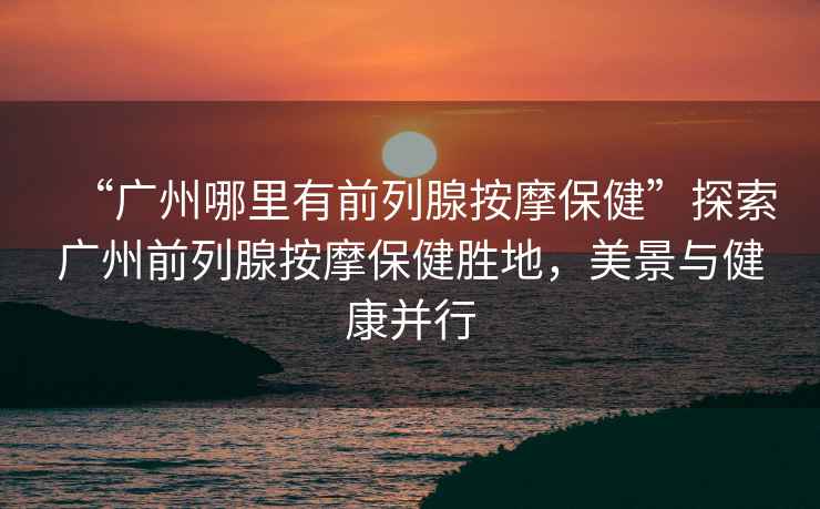 “廣州哪里有前列腺按摩保健”探索廣州前列腺按摩保健勝地，美景與健康并行