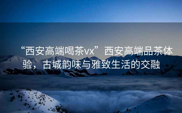 “西安高端喝茶vx”西安高端品茶體驗，古城韻味與雅致生活的交融