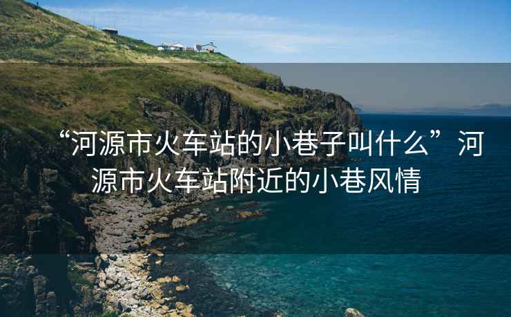 “河源市火車站的小巷子叫什么”河源市火車站附近的小巷風情