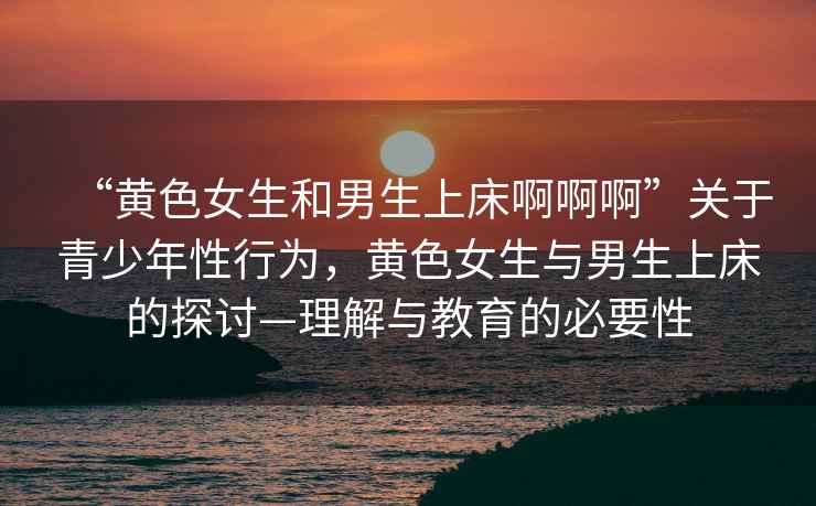 “黃色女生和男生上床啊啊啊”關(guān)于青少年性行為，黃色女生與男生上床的探討—理解與教育的必要性