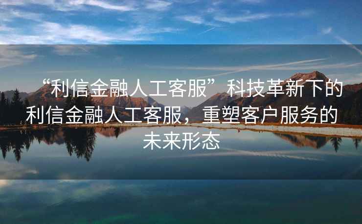 “利信金融人工客服”科技革新下的利信金融人工客服，重塑客戶服務的未來形態