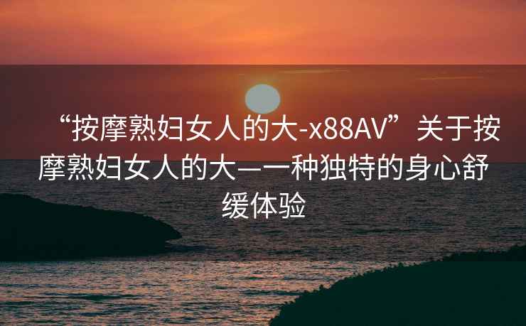 “按摩熟婦女人的大-x88AV”關于按摩熟婦女人的大—一種獨特的身心舒緩體驗