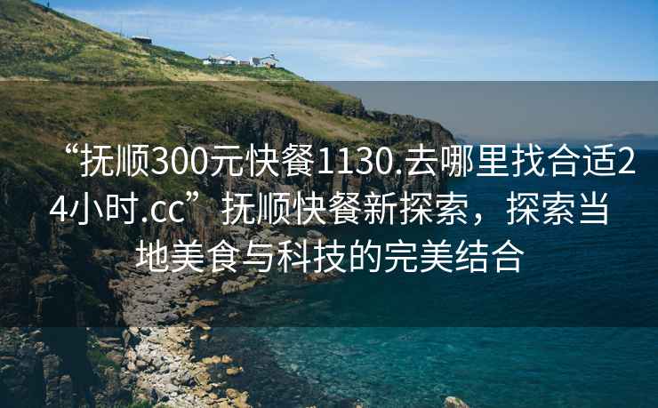“撫順300元快餐1130.去哪里找合適24小時.cc”撫順快餐新探索，探索當地美食與科技的完美結合
