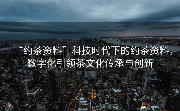 “約茶資料”科技時代下的約茶資料，數(shù)字化引領(lǐng)茶文化傳承與創(chuàng)新