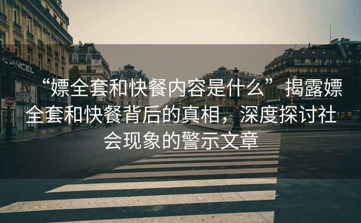 “嫖全套和快餐內容是什么”揭露嫖全套和快餐背后的真相，深度探討社會現象的警示文章