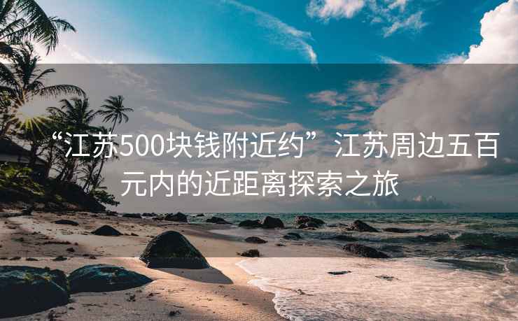 “江蘇500塊錢附近約”江蘇周邊五百元內(nèi)的近距離探索之旅