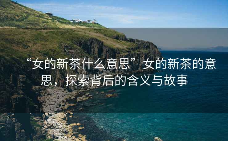 “女的新茶什么意思”女的新茶的意思，探索背后的含義與故事