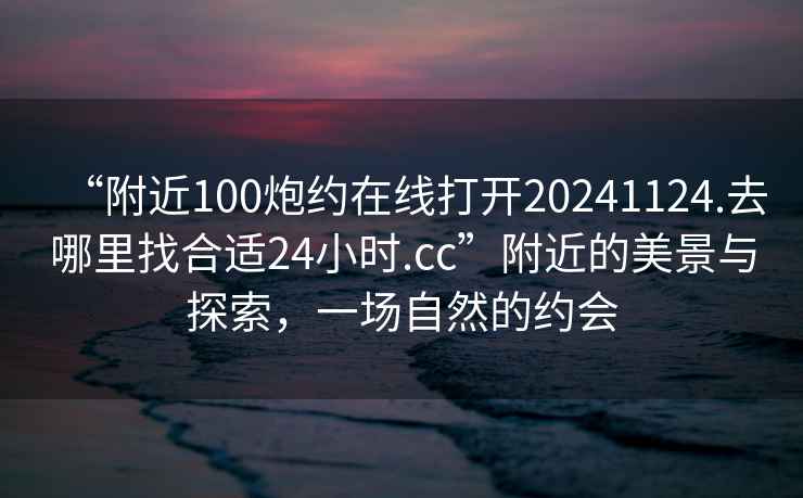 “附近100炮約在線打開20241124.去哪里找合適24小時.cc”附近的美景與探索，一場自然的約會