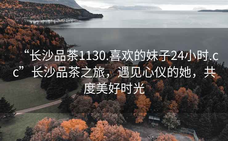 “長沙品茶1130.喜歡的妹子24小時.cc”長沙品茶之旅，遇見心儀的她，共度美好時光