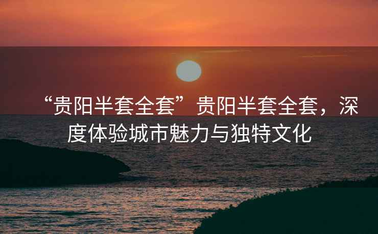 “貴陽半套全套”貴陽半套全套，深度體驗城市魅力與獨特文化