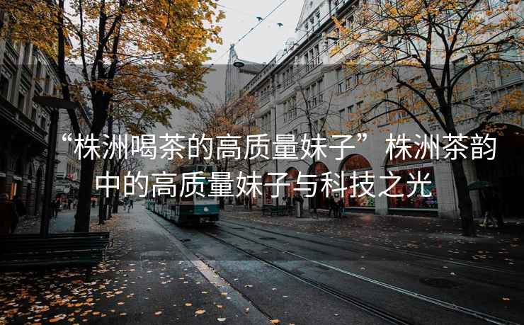 “株洲喝茶的高質量妹子”株洲茶韻中的高質量妹子與科技之光