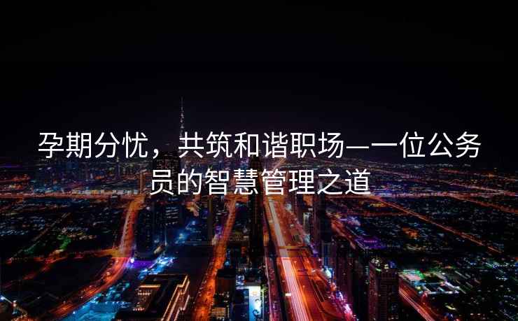 孕期分憂，共筑和諧職場—一位公務(wù)員的智慧管理之道
