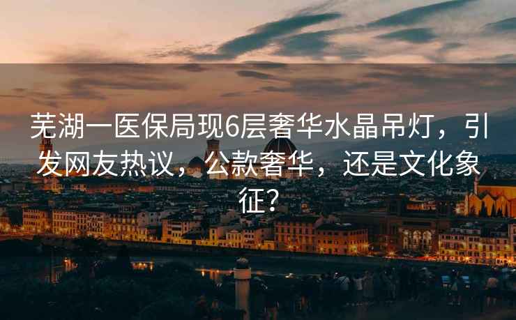 蕪湖一醫保局現6層奢華水晶吊燈，引發網友熱議，公款奢華，還是文化象征？