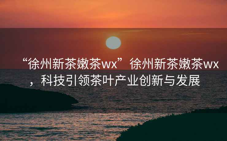 “徐州新茶嫩茶wx”徐州新茶嫩茶wx，科技引領茶葉產業創新與發展