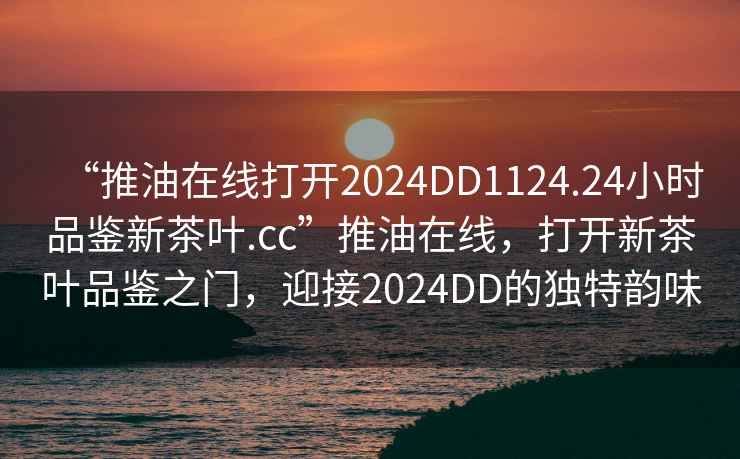 “推油在線打開2024DD1124.24小時品鑒新茶葉.cc”推油在線，打開新茶葉品鑒之門，迎接2024DD的獨特韻味