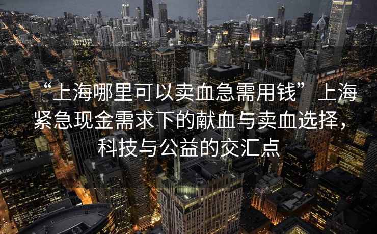 “上海哪里可以賣血急需用錢”上海緊急現金需求下的獻血與賣血選擇，科技與公益的交匯點